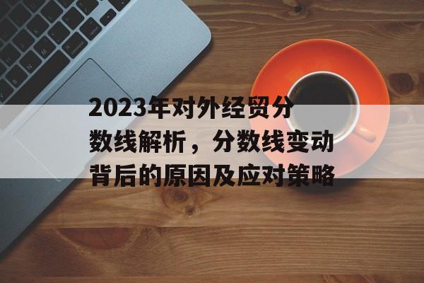 2023年对外经贸分数线解析，分数线变动背后的原因及应对策略