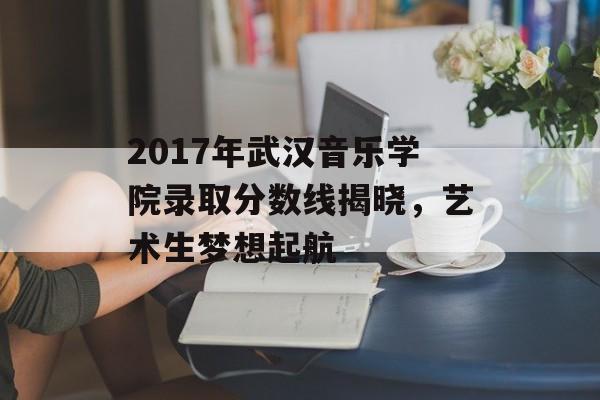 2017年武汉音乐学院录取分数线揭晓，艺术生梦想起航