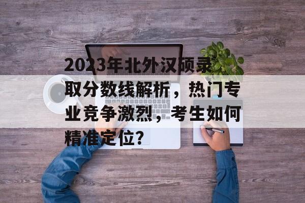 2023年北外汉硕录取分数线解析，热门专业竞争激烈，考生如何精准定位？