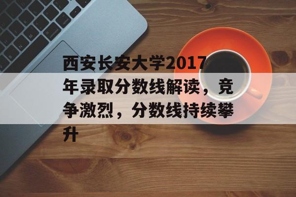 西安长安大学2017年录取分数线解读,竞争激烈,分数线持续攀升 西安长安大学2017年录取分数线解读,竞争激烈,分数线持续攀升