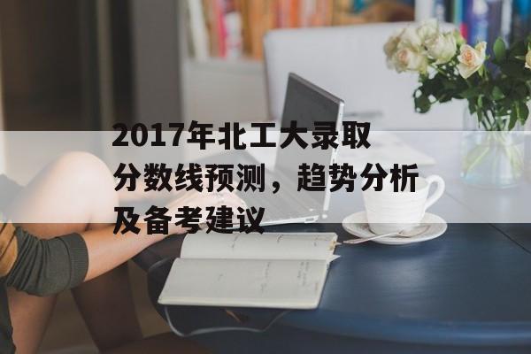 2017年北工大录取分数线预测，趋势分析及备考建议