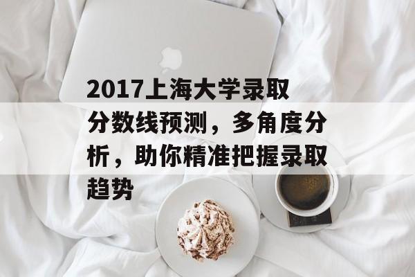 2017上海大学录取分数线预测，多角度分析，助你精准把握录取趋势