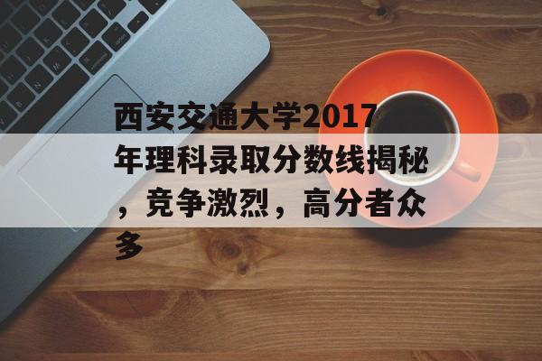 西安交通大学2017年理科录取分数线揭秘,竞争激烈,高分者众多 西安交通大学2017年理科录取分数线揭秘,竞争激烈,高分者众多