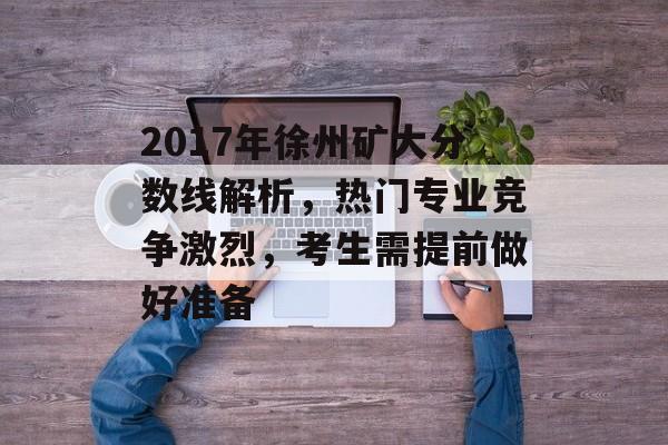 2017年徐州矿大分数线解析，热门专业竞争激烈，考生需提前做好准备