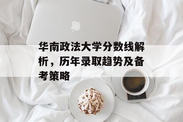 华南政法大学分数线解析，历年录取趋势及备考策略