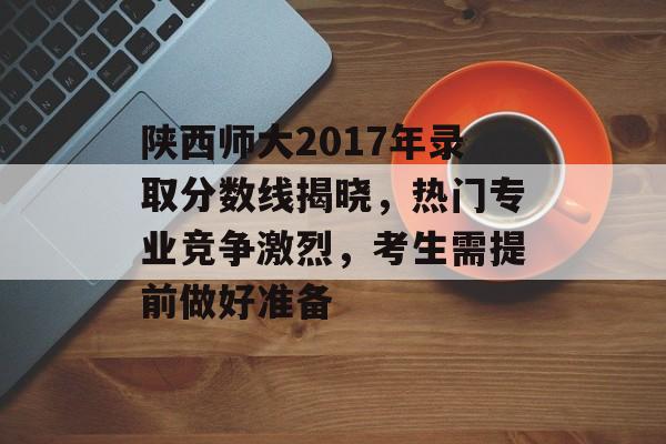陕西师大2017年录取分数线揭晓，热门专业竞争激烈，考生需提前做好准备