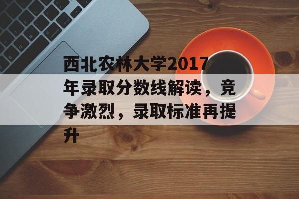 西北农林大学2017年录取分数线解读，竞争激烈，录取标准再提升