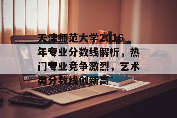 天津师范大学2016年专业分数线解析,热门专业竞争激烈,艺术类分数线创新高 天津师范大学2016年专业分数线解析,热门专业竞争激烈,艺术类分数线创新高