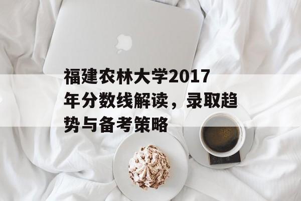福建农林大学2017年分数线解读,录取趋势与备考策略 福建农林大学2017年分数线解读,录取趋势与备考策略