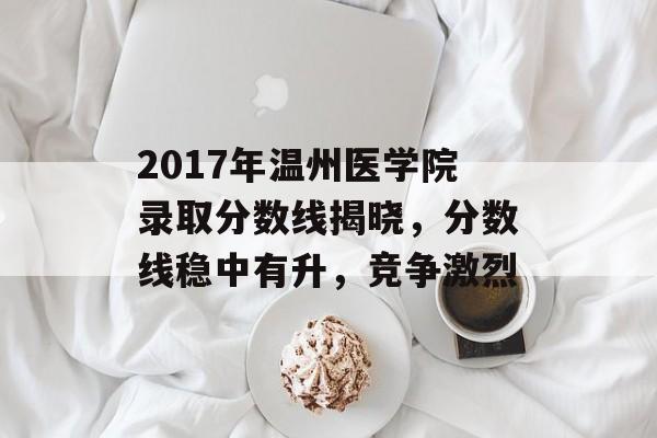 2017年温州医学院录取分数线揭晓，分数线稳中有升，竞争激烈