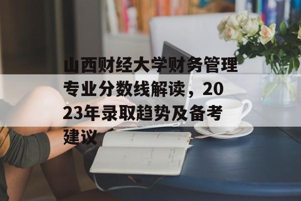 山西财经大学财务管理专业分数线解读,2023年录取趋势及备考建议 山西财经大学财务管理专业分数线解读,2023年录取趋势及备考建议
