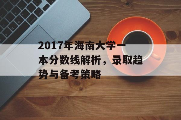 2017年海南大学一本分数线解析，录取趋势与备考策略