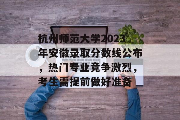 杭州师范大学2023年安徽录取分数线公布，热门专业竞争激烈，考生需提前做好准备