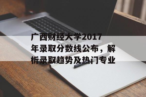 广西财经大学2017年录取分数线公布，解析录取趋势及热门专业
