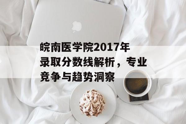 皖南医学院2017年录取分数线解析，专业竞争与趋势洞察