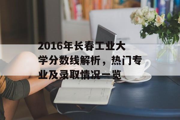 2016年长春工业大学分数线解析，热门专业及录取情况一览
