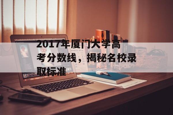 2017年厦门大学高考分数线，揭秘名校录取标准