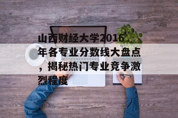山西财经大学2016年各专业分数线大盘点，揭秘热门专业竞争激烈程度