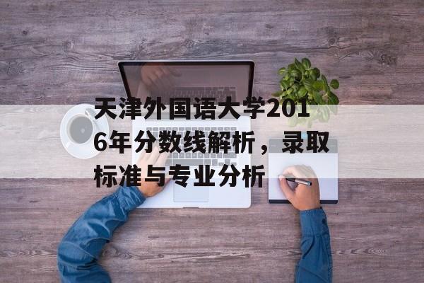 天津外国语大学2016年分数线解析，录取标准与专业分析