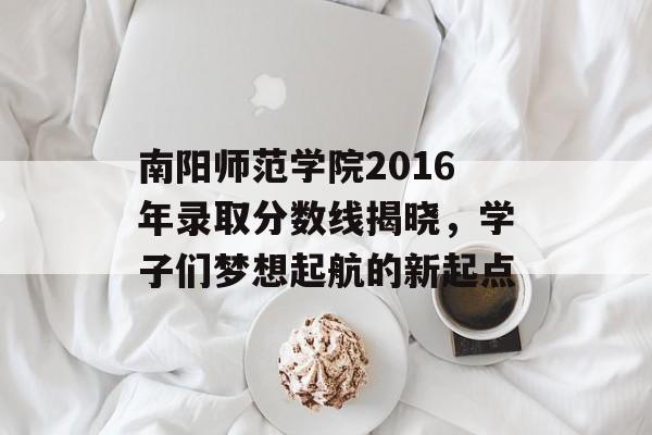 南阳师范学院2016年录取分数线揭晓，学子们梦想起航的新起点