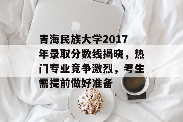 青海民族大学2017年录取分数线揭晓，热门专业竞争激烈，考生需提前做好准备