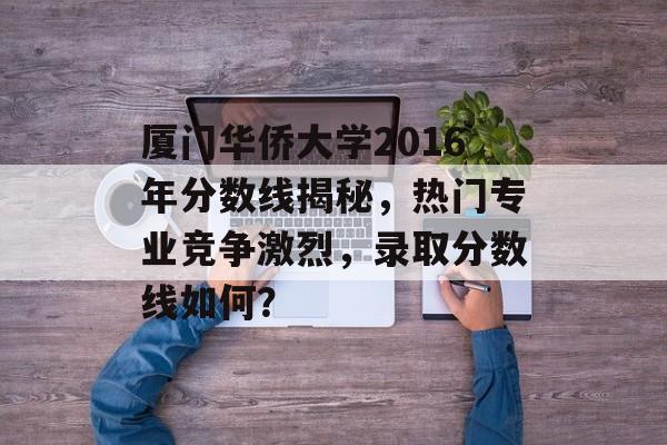厦门华侨大学2016年分数线揭秘，热门专业竞争激烈，录取分数线如何？