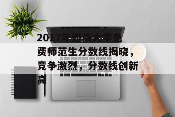 2017年西南大学免费师范生分数线揭晓，竞争激烈，分数线创新高