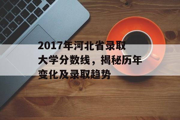 2017年河北省录取大学分数线，揭秘历年变化及录取趋势