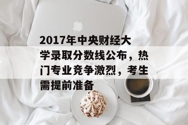 2017年中央财经大学录取分数线公布，热门专业竞争激烈，考生需提前准备