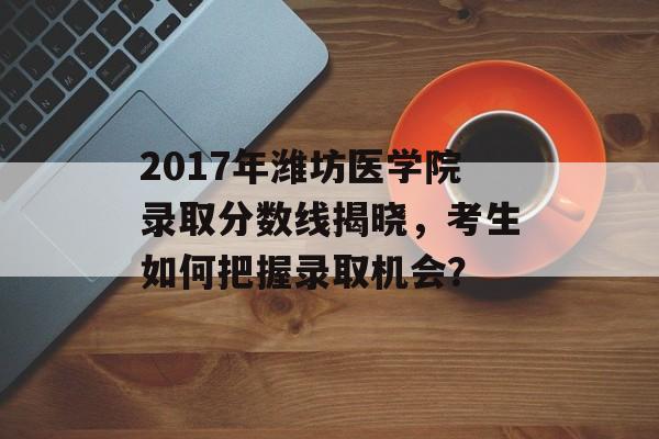 2017年潍坊医学院录取分数线揭晓，考生如何把握录取机会？