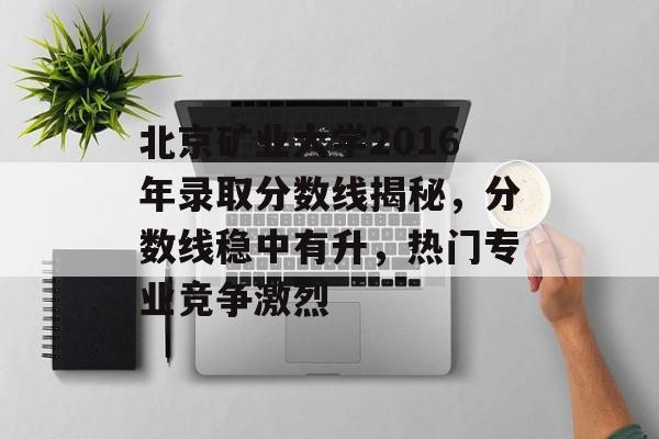 北京矿业大学2016年录取分数线揭秘，分数线稳中有升，热门专业竞争激烈