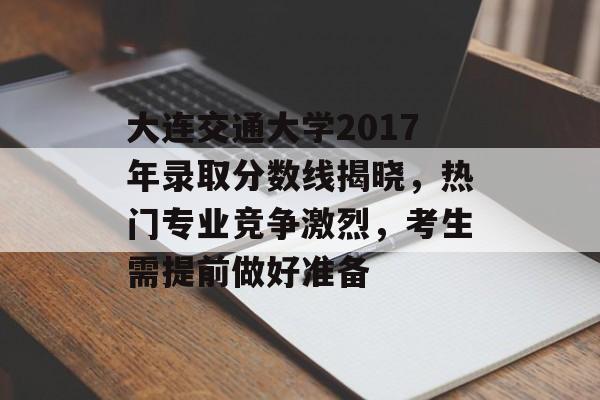 大连交通大学2017年录取分数线揭晓，热门专业竞争激烈，考生需提前做好准备