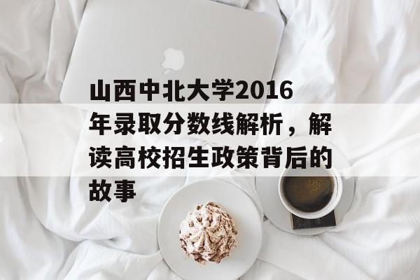 山西中北大学2016年录取分数线解析，解读高校招生政策背后的故事