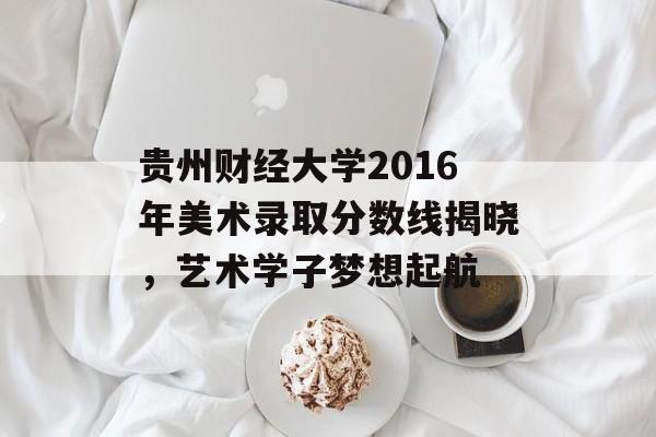 贵州财经大学2016年美术录取分数线揭晓，艺术学子梦想起航
