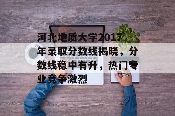 河北地质大学2017年录取分数线揭晓，分数线稳中有升，热门专业竞争激烈