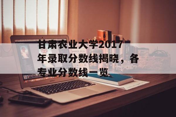 甘肃农业大学2017年录取分数线揭晓，各专业分数线一览