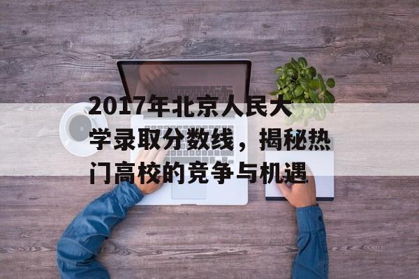 2017年北京人民大学录取分数线，揭秘热门高校的竞争与机遇