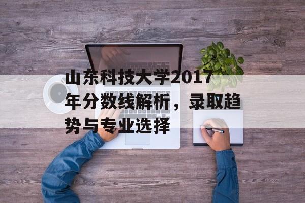 山东科技大学2017年分数线解析，录取趋势与专业选择