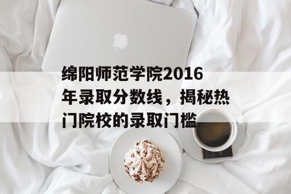 绵阳师范学院2016年录取分数线，揭秘热门院校的录取门槛