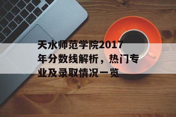 天水师范学院2017年分数线解析，热门专业及录取情况一览