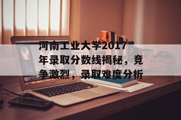河南工业大学2017年录取分数线揭秘，竞争激烈，录取难度分析
