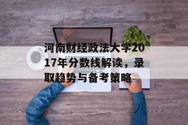 河南财经政法大学2017年分数线解读，录取趋势与备考策略