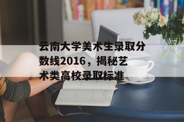 云南大学美术生录取分数线2016，揭秘艺术类高校录取标准