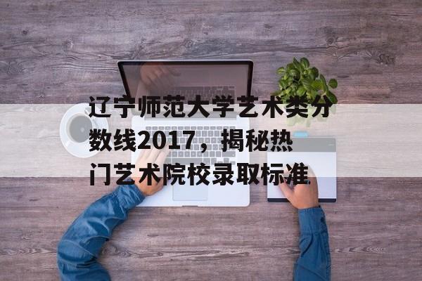辽宁师范大学艺术类分数线2017，揭秘热门艺术院校录取标准