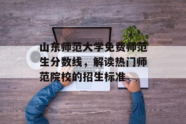 山东师范大学免费师范生分数线，解读热门师范院校的招生标准