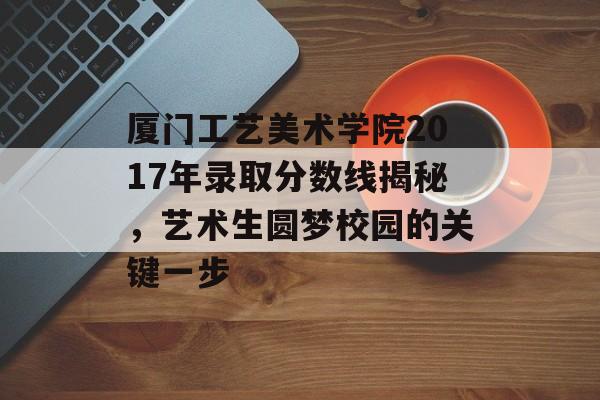 厦门工艺美术学院2017年录取分数线揭秘，艺术生圆梦校园的关键一步