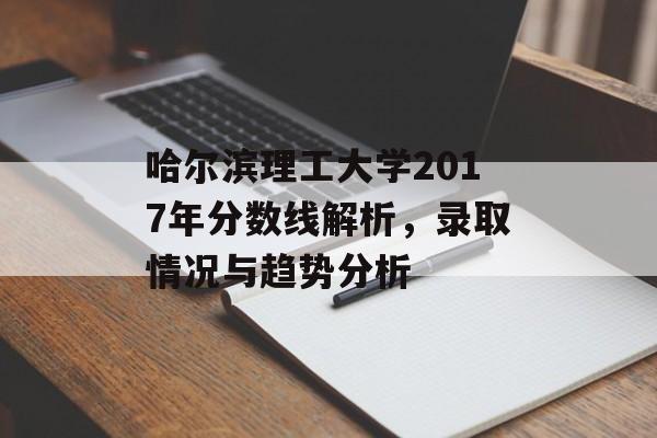 哈尔滨理工大学2017年分数线解析，录取情况与趋势分析