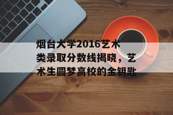 烟台大学2016艺术类录取分数线揭晓，艺术生圆梦高校的金钥匙