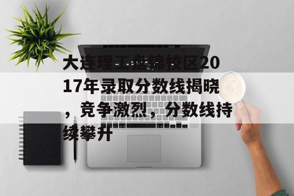 大连理工盘锦校区2017年录取分数线揭晓，竞争激烈，分数线持续攀升