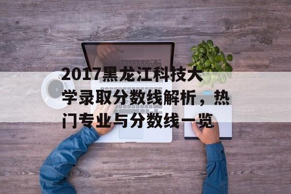 2017黑龙江科技大学录取分数线解析，热门专业与分数线一览